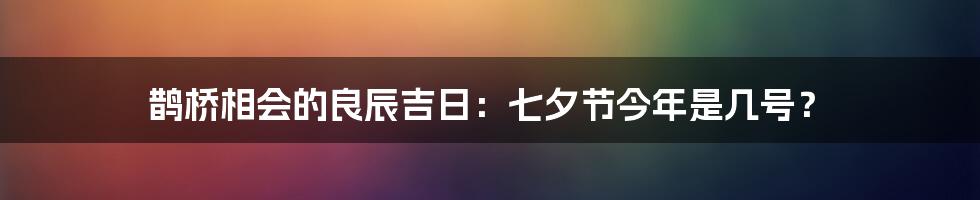 鹊桥相会的良辰吉日：七夕节今年是几号？