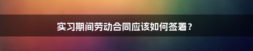 实习期间劳动合同应该如何签署？