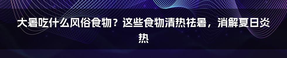 大暑吃什么风俗食物？这些食物清热祛暑，消解夏日炎热