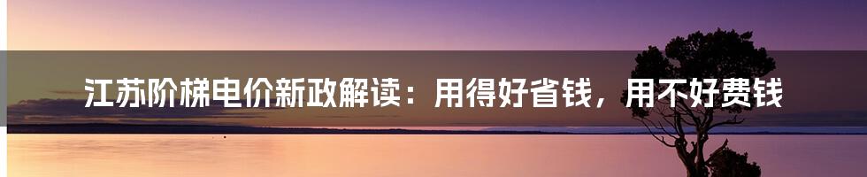 江苏阶梯电价新政解读：用得好省钱，用不好费钱