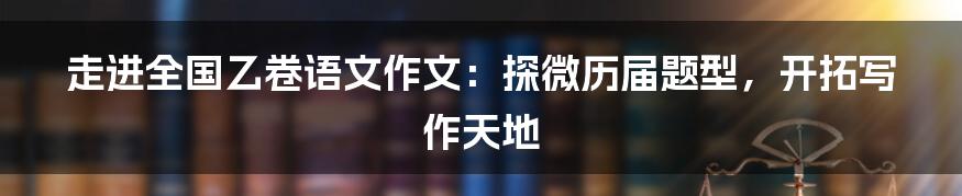 走进全国乙卷语文作文：探微历届题型，开拓写作天地