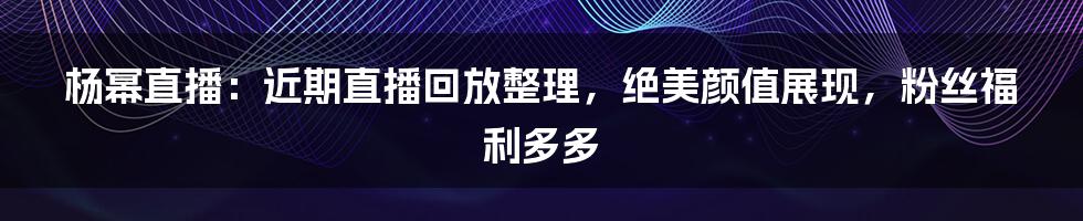 杨幂直播：近期直播回放整理，绝美颜值展现，粉丝福利多多