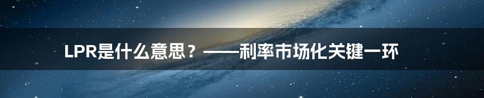 LPR是什么意思？——利率市场化关键一环