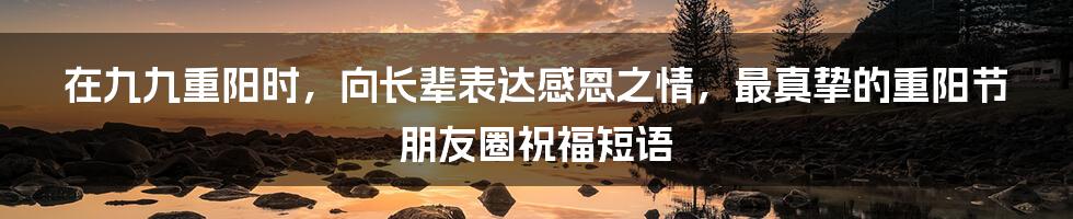 在九九重阳时，向长辈表达感恩之情，最真挚的重阳节朋友圈祝福短语