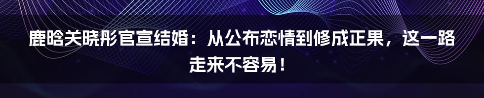 鹿晗关晓彤官宣结婚：从公布恋情到修成正果，这一路走来不容易！