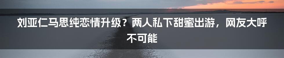 刘亚仁马思纯恋情升级？两人私下甜蜜出游，网友大呼不可能