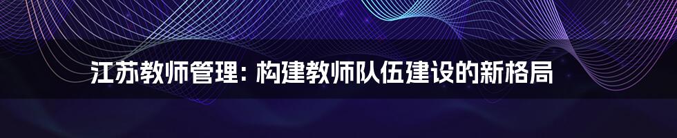 江苏教师管理: 构建教师队伍建设的新格局