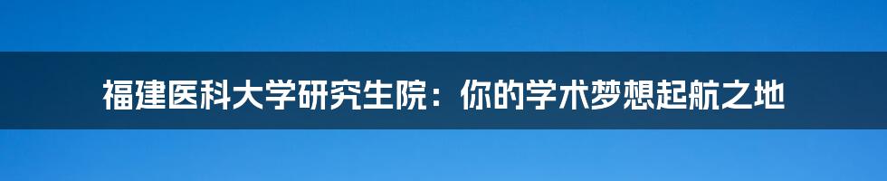 福建医科大学研究生院：你的学术梦想起航之地