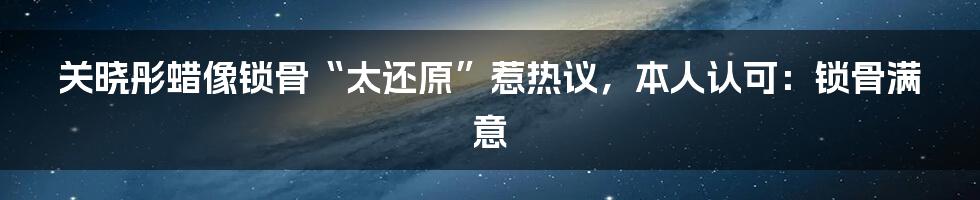 关晓彤蜡像锁骨“太还原”惹热议，本人认可：锁骨满意