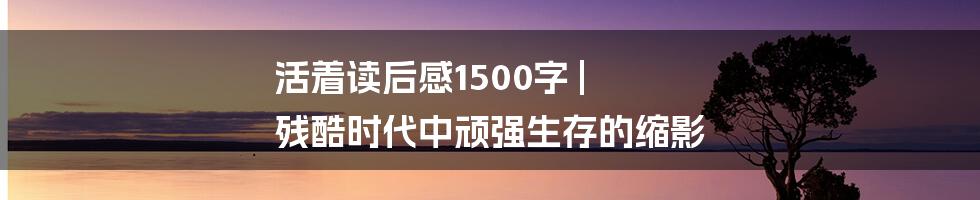 活着读后感1500字 | 残酷时代中顽强生存的缩影