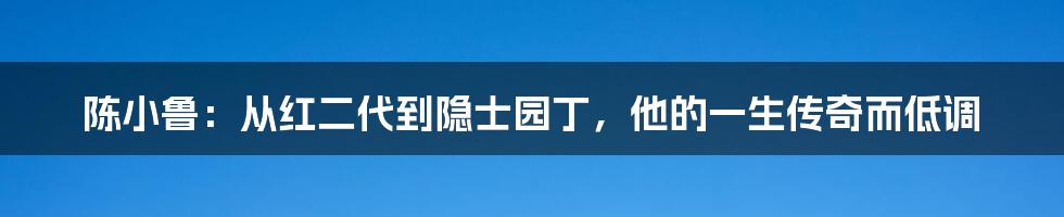 陈小鲁：从红二代到隐士园丁，他的一生传奇而低调