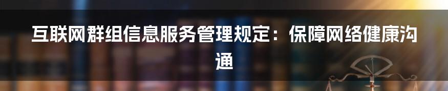 互联网群组信息服务管理规定：保障网络健康沟通