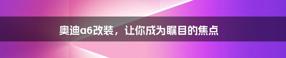 奥迪a6改装，让你成为瞩目的焦点