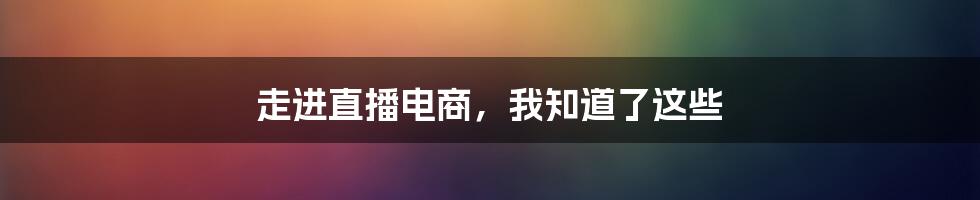 走进直播电商，我知道了这些