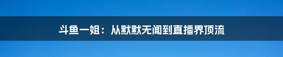 斗鱼一姐：从默默无闻到直播界顶流