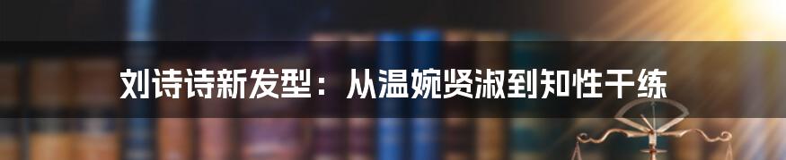 刘诗诗新发型：从温婉贤淑到知性干练