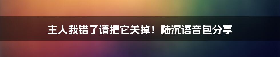 主人我错了请把它关掉！陆沉语音包分享