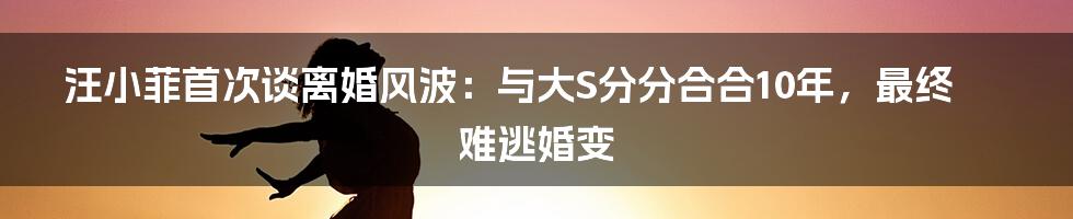 汪小菲首次谈离婚风波：与大S分分合合10年，最终难逃婚变