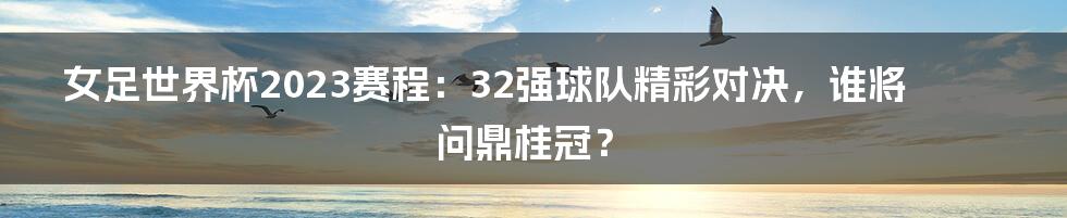 女足世界杯2023赛程：32强球队精彩对决，谁将问鼎桂冠？