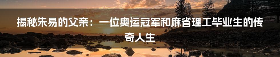 揭秘朱易的父亲：一位奥运冠军和麻省理工毕业生的传奇人生