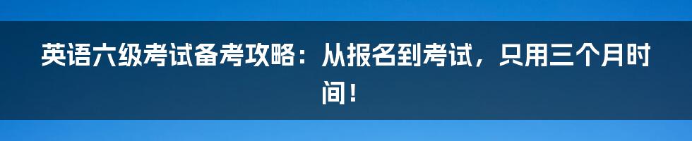 英语六级考试备考攻略：从报名到考试，只用三个月时间！