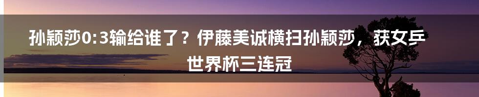 孙颖莎0:3输给谁了？伊藤美诚横扫孙颖莎，获女乒世界杯三连冠