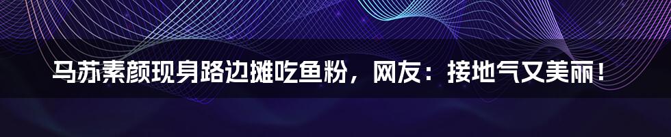 马苏素颜现身路边摊吃鱼粉，网友：接地气又美丽！