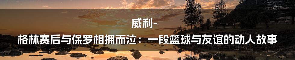 威利-格林赛后与保罗相拥而泣：一段篮球与友谊的动人故事