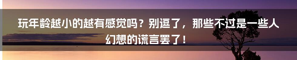 玩年龄越小的越有感觉吗？别逗了，那些不过是一些人幻想的谎言罢了！