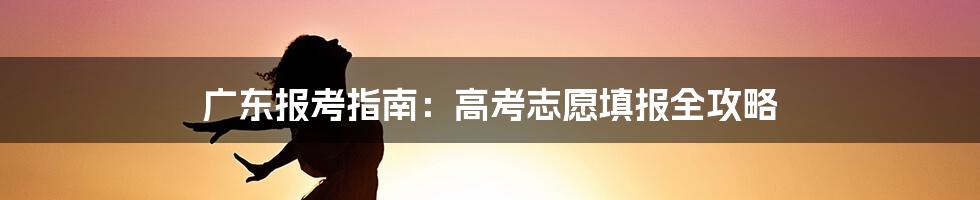 广东报考指南：高考志愿填报全攻略