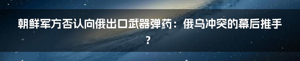 朝鲜军方否认向俄出口武器弹药：俄乌冲突的幕后推手？