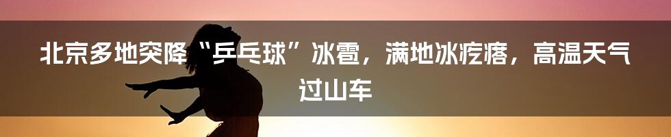 北京多地突降“乒乓球”冰雹，满地冰疙瘩，高温天气过山车