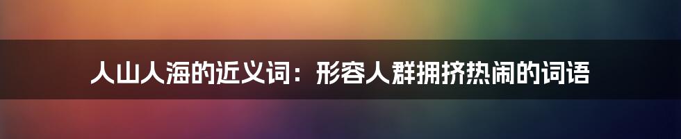 人山人海的近义词：形容人群拥挤热闹的词语