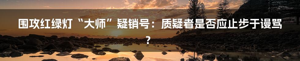 围攻红绿灯“大师”疑销号：质疑者是否应止步于谩骂？