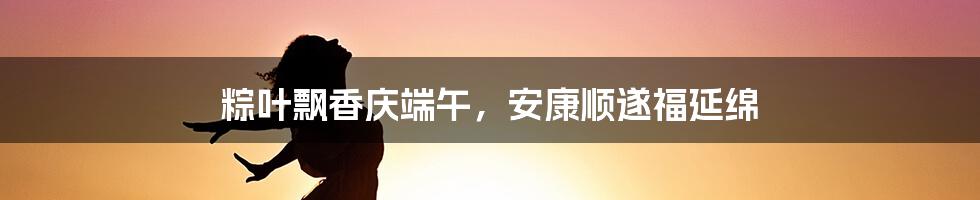 粽叶飘香庆端午，安康顺遂福延绵