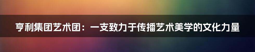 亨利集团艺术团：一支致力于传播艺术美学的文化力量