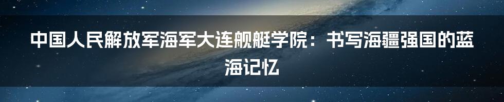 中国人民解放军海军大连舰艇学院：书写海疆强国的蓝海记忆