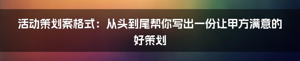 活动策划案格式：从头到尾帮你写出一份让甲方满意的好策划