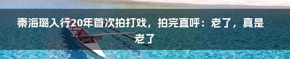 秦海璐入行20年首次拍打戏，拍完直呼：老了，真是老了