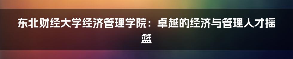 东北财经大学经济管理学院：卓越的经济与管理人才摇篮