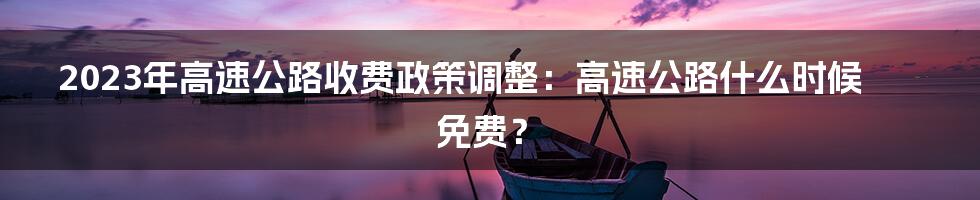 2023年高速公路收费政策调整：高速公路什么时候免费？