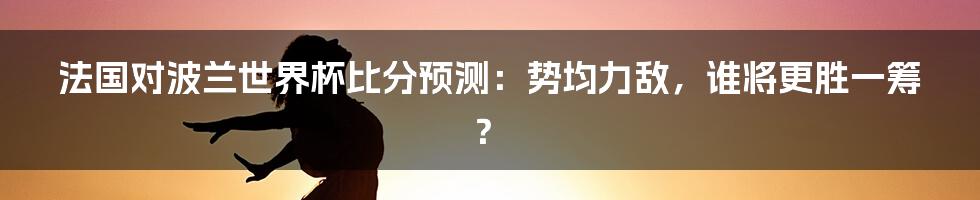 法国对波兰世界杯比分预测：势均力敌，谁将更胜一筹？