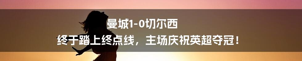 曼城1-0切尔西 终于踏上终点线，主场庆祝英超夺冠！