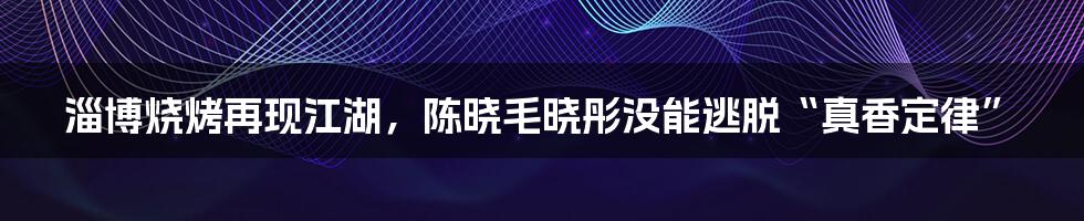 淄博烧烤再现江湖，陈晓毛晓彤没能逃脱“真香定律”