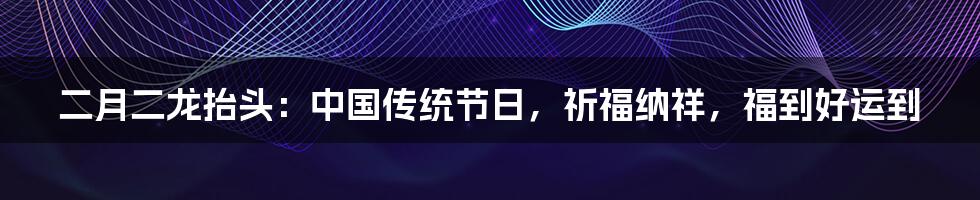 二月二龙抬头：中国传统节日，祈福纳祥，福到好运到