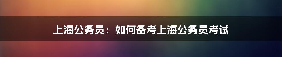 上海公务员：如何备考上海公务员考试