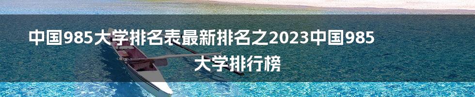 中国985大学排名表最新排名之2023中国985大学排行榜