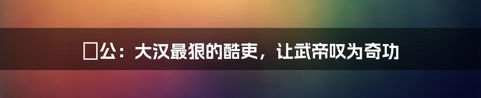 麃公：大汉最狠的酷吏，让武帝叹为奇功