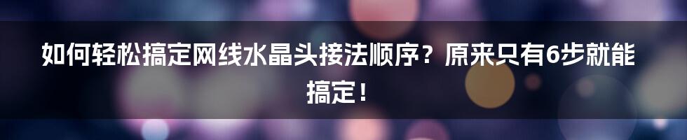 如何轻松搞定网线水晶头接法顺序？原来只有6步就能搞定！