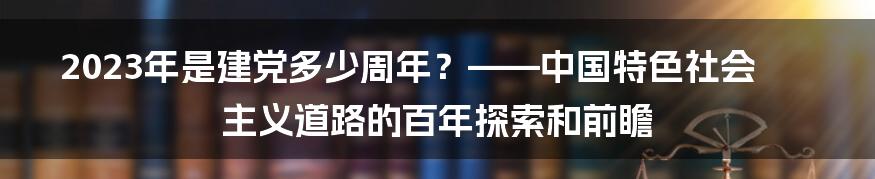 2023年是建党多少周年？——中国特色社会主义道路的百年探索和前瞻